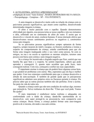 13
4. AUTO-ESTIMA, AFETO E APRENDIZAGEM7
(Adaptação do texto “Auto-Estima”, MARIA DO ROSÁRIO SILVA SOUZA
– Psicopedagoga – Campinas – SP – VIA INTERNET)
A auto-imagem se desenvolve muito cedo na relação da criança com os
pais/outras pessoas significativas, que atuam como espelhos, desenvolvendo
determinadas imagens à criança.
O afeto é muito parecido com o espelho. Quando demonstramos
afetividade por alguém, essa pessoa torna-se nosso espelho e nós nos tornamos
o dela, refletindo um no sentimento de afeto do outro. É assim que se
desenvolve o vínculo do amor, essência humana. É nessa interação afetiva que
desenvolvemos nossos sentimentos positivos ou negativos e, construímos
nossa auto-imagem.
Se os pais/outras pessoas significativas sempre opinarem de forma
negativa, sempre taxarem de inútil e incapaz, ou fizerem zombarias e ironias a
respeito do comportamento da criança, estarão contribuindo para que ela
forme uma imagem inadequada sobre o seu valor como pessoa. Se com os
amigos, na rua e na escola se repetirem as mesmas relações, teremos uma
pessoa com baixa auto-estima e auto-imagem negativa.
Se a criança for incentivada e elogiada naquilo que fizer, sentirá que sua
família lhe quer bem e a respeita. Se sentirá importante, saberá que pode
aprender e conseguirá. E, quanto mais acreditar que pode fazer, mais
conseguirá realizar. Com isso, começará a confiar nas suas capacidades.
É importante ensinar à criança que ela poderá fazer algumas coisas bem,
e que poderá ter problemas com outras. Mas, esperamos que ela faça o melhor
que puder. Com isso estaremos contribuindo para que a criança desenvolva a
atitude da auto-aceitação. É também de grande ajuda que os pais/pessoas
significativas admitam seus próprios erros ou fracassos perante à criança. Ela
precisa saber que as outras pessoas também não são perfeitas. Errar e aceitar,
faz parte da vida de todos nós.
Quando a criança sentir que não tem condições de realizar algo, teremos
que estimulá-la. Talvez tenhamos de dizer-lhe: “Claro que você pode. Vamos
lhe ajudar”.
O mais importante é estabelecer metas realistas e adequadas em
conformidade com a idade da criança, dando-lhe oportunidade de se
desenvolver, sem super protegê-la ou pressioná-la, nem compará-la com
outras crianças. Dessa forma, a criança poderá formar uma auto-imagem
positiva de si mesma, elevando a sua auto-estima.
7
Maria do Rosário Silva Souza, Texto: Auto-Estima, via INTERNET
 