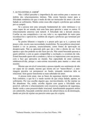 14
5. AUTO-ESTIMA E AMOR8
Não é difícil perceber a importância da auto-estima para o sucesso no
âmbito dos relacionamentos íntimos. Não existe barreira maior para a
felicidade romântica do que o medo de não ser merecedor de amor e de estar
fadado ao sofrimento. Medos como esses dão origem a profecias que acabam
por se cumprir.
Se a pessoa tem uma sensação fundamental de valor intrínseco e se
sente capaz de ser amada, terá uma base para apreciar e amar os outros. O
relacionamento amoroso será natural. A felicidade não a deixará ansiosa.
Confiar na sua competência e no seu valor e, na capacidade do outro para
reconhecê-los e apreciá-los, também dá origem a profecias que terminam por
se realizar.
Se porém faltarem o respeito e o prazer pelo que se é, a pessoa terá
pouco a dar, exceto suas necessidades insatisfeitas. Na sua pobreza emocional,
tenderá a ver as pessoas, essencialmente, como fontes de aprovação ou
desaprovação. Não as apreciará pelo que são e têm o direito de ser. Verá
apenas o que elas poderão ou não fazer por ela. Não estará buscando pessoas a
quem admirar e com as quais compartilhar a excitação e a aventura da vida.
Estará buscando quem não a condene e, talvez se impressione com sua pessoa,
com a face que apresenta ao mundo. Sua capacidade de amar continua
subdesenvolvida, porque a auto-estima necessária para manter o amor está
ausente.
Mesmo que em nível consciente a pessoa repudie seu sentimento de não
ser capaz de ser amado, mesmo que insista em ser “maravilhoso”, a auto-
imagem precária vai permanecer no fundo, minando tentativas dela se
relacionar. Sem querer transforma-se num sabotador do amor.
A pessoa tenta amar, mas as bases da segurança interior não existem.
Pelo contrário, o que há é o medo secreto de que esteja fadada, apenas, ao
sofrimento. Por isso escolhe alguém que, inevitavelmente, irá lhe rejeitar ou
lhe abandonar. Ou, então, escolhe alguém com quem a felicidade seria
possível, subverte o relacionamento com excessivas exigências de segurança,
dando vazão a uma possessividade irracional, transformando pequenos atritos
em catástrofes, buscando controlar através da subserviência ou dá dominação,
dando um jeito de rejeitar seu parceiro antes que ele a rejeite.
8
Nathaniel Branden, Auto-Estima e os Seus Seis Pilares, 1996
 