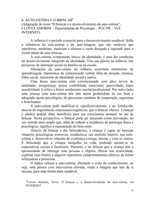 15
6. AUTO-ESTIMA E O BRINCAR9
(Adaptação do texto “O brincar e o desenvolvimento da auto-estima”,
CLOVES AMORIM – Departamento de Psicologia – PUC/PR – VIA
INTERNET)
A infância é o período essencial para o desenvolvimento saudável. Sofre
a influência da auto-estima e da auto-imagem, que são variáveis que
interferem, modelam, modulam e alteram o curso desejado e esperado para o
existir pleno de uma criança.
A auto-estima, componente básico da identidade, é uma das condições
do desenvolvimento integrado da identidade. Tem sua gênese na infância, nos
processos de interação social na família ou na escola.
Alterações da auto-estima na infância acarretam transtornos de
aprendizagem, transtornos de comunicação verbal, falta de atenção, enurese,
fobia social, transtorno de identidade sexual e outros.
Uma baixa auto-estima está correlacionada com altos níveis de
ansiedade, insegurança, pouca estabilidade emocional, passividade, hiper
sensibilidade à crítica e baixo rendimento escolar/profissional. Por outro lado,
uma criança com auto-estima alta tem maior probalidade de um bom e
adequado ajuste psicológico, de apresentar condutas de cooperação, segurança
e bom humor.
A auto-estima pode modificar-se significativamente, e ser fortalecida,
através de experiências emocionais/cognitivas, que o brincar oferece. Crianças
e adultos podem obter benefícios para seu crescimento pessoal, no ato de
brincar. Nesta perspectiva, o brincar pode ser encarado como prevenção, no
seu sentido mais amplo que, além de reduzir a incidência de patologia física e
psicológica, significa a manutenção do bem-estar.
Através do brincar e das brincadeiras, a criança é capaz de manejar
situações psicológicas aversivas, restabelecer seu controle interior, sua auto-
estima e, desenvolver relações de confiança consigo mesma e com os outros.
É brincando que a criança mergulha na vida, podendo ajustar-se às
expectativas sociais e familiares. Portanto, é no brincar que a criança tem a
oportunidade de interagir com pessoas e objetos, liberar sua criatividade,
explorar seus limites e adquirir repertórios comportamentais/afetivos de forma
reforçadora e prazerosa.
O lúdico reforça a auto-estima, alterando o ciclo do conhecimento, ou
seja, uma pessoa com auto-estima elevada, muda a imagem que tem de si
mesma, para uma forma mais saudável.
9
Cloves Amorim, Texto: O brincar e o desenvolvimento da auto-estima, via
INTERNET
 