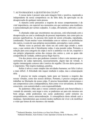 16
7. AUTO-IMAGEM E A QUESTÃO DA CULPA10
A nossa meta é possuir uma auto-imagem forte e positiva, mantendo-a
independente da nossa competência ou da falta dela, da aprovação ou da
desaprovação de qualquer outra pessoa.
A maneira como pensamos a respeito do nosso comportamento é de
vital importância, em especial nos momentos em que sentimos uma tendência
à autocondenação por sermos culpados. A culpa, obviamente, subverte a auto-
estima.
A chamada culpa que encontramos nas pessoas, está relacionada com a
desaprovação ou com a condenação de pessoas importantes, tais como pais ou
pessoas significativas. As pessoas têm medo de serem criticadas, repudiadas,
condenadas. Ficam muitas vezes intimidadas com os valores e as preferências
dos outros, à custa de suas próprias necessidades, percepções e auto-estima.
Muitas vezes as pessoas não vêem seu ato como algo errado e, neste
caso, o que sentem não é literalmente culpa, é uma pseudo culpa. Portanto, a
solução para essa categoria de culpa é ouvir a autêntica voz do ser, respeitar o
seu próprio julgamento acima das crenças dos outros e, com as quais não
compartilha de verdade, embora possa fingir fazê-lo.
Um dos piores erros que podemos cometer é dizer a nós mesmos que o
sentimento de culpa representa, necessariamente, algum tipo de virtude. A
rigidez intransigente conosco não é motivo de orgulho. Ela nos deixa passivos
e impotentes. Não inspira mudança, paralisa.
Sofrer é talvez a mais simples das atividades humanas; ser feliz é talvez
a mais difícil. A felicidade não requer rendição à culpa, mas a emancipação
dela.
É preciso ter muita coragem, tanto para ser honesto a respeito das
nossas virtudes, como dos nossos defeitos. Portanto, é preciso coragem para
trabalhar na libertação da nossa culpa. É preciso honestidade, perseverança e
um compromisso com a independência, bem como viver ativamente, de forma
consciente, com autenticidade e com responsabilidade.
Se pudermos olhar para o nosso contexto pessoal com benevolência e
vontade de entender, sem negar o erro; se pudermos ser para nós mesmos um
bom amigo, então poderemos nos curar; poderemos sentir remorso ou
arrependimento, nunca autocondenação. A conseqüência desta atitude será a
mudança. Aprenderemos que existem modos melhores de viver e de modificar
a visão que temos de nós mesmos e do mundo.
10
Nathaniel Branden, Auto-Estima e os Seus Seis Pilares, 1996
Nathaniel Branden, Auto-Estima: Como Aprender a Gostar de Si Mesmo, 1997
 