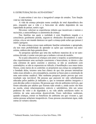17
8. ESTRUTURAÇÃO DA AUTO-ESTIMA11
A auto-estima é um rico e inesgotável campo de estudos. Tem função
vital na vida humana.
A vida da criança principia numa condição de total dependência dos
pais, enquanto que a vida e o bem-estar do adulto dependem da sua
capacidade de pensar, sentir e agir.
Devemos valorizar as experiências infantis que incentivam e nutrem o
raciocínio, a autoconfiança e a autonomia da criança.
Nas famílias nas quais a realidade é com freqüência negada e a
consciência geralmente punida, erguem-se obstáculos devastadores à auto-
estima; cria-se um mundo dantesco no qual a criança pode achar que pensar é
inútil e perigoso.
Se uma criança cresce num ambiente familiar estimulante e apropriado,
ela tem mais probabilidade de aprender as ações que sustentam sua auto-
estima, embora não haja garantia disso.
As pesquisas apontam que uma das melhores maneiras de se ter auto-
estima elevada, é contar com pais que a tenham e sirvam de modelo.
Se os pais educarem as crianças com amor e respeito; se permitirem que
elas experimentem uma aceitação consistente e benevolente; se derem a elas
uma estrutura de apoio coerente e amorosa; se não as assaltarem com
contradições; se não as expuserem ao ridículo; à humilhação e aos maus tratos
físicos, como meios de os controlar; se projetarem sua crença na competência
e bondade delas, teremos uma boa chance de que elas possam internalizar
todas essas atitudes e, em conseqüência, assentar as bases para a construção de
uma auto-estima saudável. Mas nenhuma pesquisa jamais provou que esse
resultado seja inevitável. Há pessoas que parecem ter sido soberbamente
educadas pelos padrões já indicados e, que se tornaram adultos inseguros e
com dúvidas sobre si mesmos. Há pessoas que vêm de ambientes terríveis, que
foram educadas por adultos que fizeram tudo errado e, ainda assim vão bem
na escola, criam relacionamentos estáveis e satisfatórios, têm um senso
poderoso de valor e de dignidade e, na vida adulta satisfazem todos os
critérios de uma auto-estima desenvolvida. Esses indivíduos souberam,
quando crianças, extrair os benefícios do ambiente em que viveram e, que
outras pessoas achariam insuportáveis. Essas pessoas encontraram água, onde
outras só veriam o deserto.
11
Nathaniel Branden, Auto-Estima e os Seus Seis Pilares, 1996
 