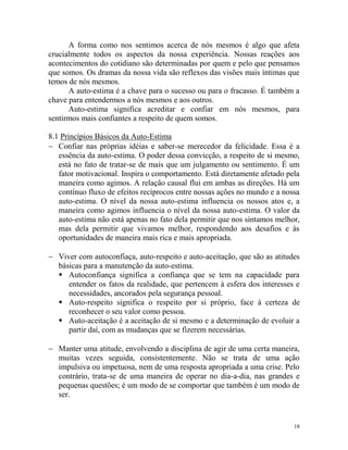 18
A forma como nos sentimos acerca de nós mesmos é algo que afeta
crucialmente todos os aspectos da nossa experiência. Nossas reações aos
acontecimentos do cotidiano são determinadas por quem e pelo que pensamos
que somos. Os dramas da nossa vida são reflexos das visões mais íntimas que
temos de nós mesmos.
A auto-estima é a chave para o sucesso ou para o fracasso. É também a
chave para entendermos a nós mesmos e aos outros.
Auto-estima significa acreditar e confiar em nós mesmos, para
sentirmos mais confiantes a respeito de quem somos.
8.1 Princípios Básicos da Auto-Estima
 Confiar nas próprias idéias e saber-se merecedor da felicidade. Essa é a
essência da auto-estima. O poder dessa convicção, a respeito de si mesmo,
está no fato de tratar-se de mais que um julgamento ou sentimento. É um
fator motivacional. Inspira o comportamento. Está diretamente afetado pela
maneira como agimos. A relação causal flui em ambas as direções. Há um
contínuo fluxo de efeitos recíprocos entre nossas ações no mundo e a nossa
auto-estima. O nível da nossa auto-estima influencia os nossos atos e, a
maneira como agimos influencia o nível da nossa auto-estima. O valor da
auto-estima não está apenas no fato dela permitir que nos sintamos melhor,
mas dela permitir que vivamos melhor, respondendo aos desafios e às
oportunidades de maneira mais rica e mais apropriada.
 Viver com autoconfiaça, auto-respeito e auto-aceitação, que são as atitudes
básicas para a manutenção da auto-estima.
 Autoconfiança significa a confiança que se tem na capacidade para
entender os fatos da realidade, que pertencem à esfera dos interesses e
necessidades, ancorados pela segurança pessoal.
 Auto-respeito significa o respeito por si próprio, face à certeza de
reconhecer o seu valor como pessoa.
 Auto-aceitação é a aceitação de si mesmo e a determinação de evoluir a
partir daí, com as mudanças que se fizerem necessárias.
 Manter uma atitude, envolvendo a disciplina de agir de uma certa maneira,
muitas vezes seguida, consistentemente. Não se trata de uma ação
impulsiva ou impetuosa, nem de uma resposta apropriada a uma crise. Pelo
contrário, trata-se de uma maneira de operar no dia-a-dia, nas grandes e
pequenas questões; é um modo de se comportar que também é um modo de
ser.
 
