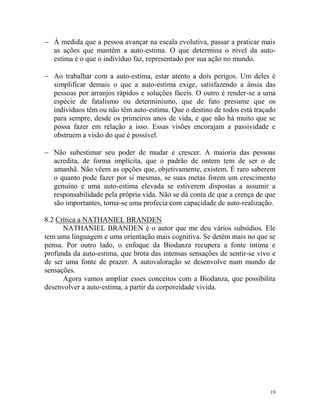 19
 À medida que a pessoa avançar na escala evolutiva, passar a praticar mais
as ações que mantêm a auto-estima. O que determina o nível da auto-
estima é o que o indivíduo faz, representado por sua ação no mundo.
 Ao trabalhar com a auto-estima, estar atento a dois perigos. Um deles é
simplificar demais o que a auto-estima exige, satisfazendo a ânsia das
pessoas por arranjos rápidos e soluções fáceis. O outro é render-se a uma
espécie de fatalismo ou determinismo, que de fato presume que os
indivíduos têm ou não têm auto-estima. Que o destino de todos está traçado
para sempre, desde os primeiros anos de vida, e que não há muito que se
possa fazer em relação a isso. Essas visões encorajam a passividade e
obstruem a visão do que é possível.
 Não subestimar seu poder de mudar e crescer. A maioria das pessoas
acredita, de forma implícita, que o padrão de ontem tem de ser o de
amanhã. Não vêem as opções que, objetivamente, existem. É raro saberem
o quanto pode fazer por si mesmas, se suas metas forem um crescimento
genuíno e uma auto-estima elevada se estiverem dispostas a assumir a
responsabilidade pela própria vida. Não se dá conta de que a crença de que
são importantes, torna-se uma profecia com capacidade de auto-realização.
8.2 Crítica a NATHANIEL BRANDEN
NATHANIEL BRANDEN é o autor que me deu vários subsídios. Ele
tem uma linguagem e uma orientação mais cognitiva. Se detém mais no que se
pensa. Por outro lado, o enfoque da Biodanza recupera a fonte íntima e
profunda da auto-estima, que brota das intensas sensações de sentir-se vivo e
de ser uma fonte de prazer. A autovaloração se desenvolve num mundo de
sensações.
Agora vamos ampliar esses conceitos com a Biodanza, que possibilita
desenvolver a auto-estima, a partir da corporeidade vivida.
 