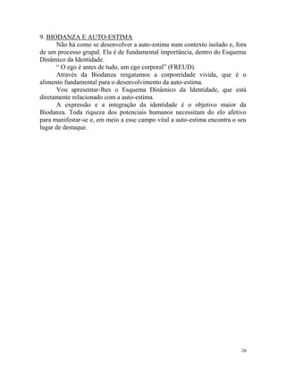 20
9. BIODANZA E AUTO-ESTIMA
Não há como se desenvolver a auto-estima num contexto isolado e, fora
de um processo grupal. Ela é de fundamental importância, dentro do Esquema
Dinâmico da Identidade.
“ O ego é antes de tudo, um ego corporal” (FREUD).
Através da Biodanza resgatamos a corporeidade vivida, que é o
alimento fundamental para o desenvolvimento da auto-estima.
Vou apresentar-lhes o Esquema Dinâmico da Identidade, que está
diretamente relacionado com a auto-estima.
A expressão e a integração da identidade é o objetivo maior da
Biodanza. Toda riqueza dos potenciais humanos necessitam do elo afetivo
para manifestar-se e, em meio a esse campo vital a auto-estima encontra o seu
lugar de destaque.
 