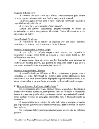 23
Vivência de Estar Vivo
A vivência de estar vivo está afetada constantemente pelo humor
corporal e pelos estímulos externos. Porém, sua gênese é visceral.
Viver na alegria de “ser com o outro” significa “conviver”, adquirir a
capacidade de vínculo afetivo.
A vivência de si surge durante a “convivência”.
Dançar em grupos, descobrindo progressivamente os rituais de
aproximação, permite a integração da identidade. “Nossa identidade se revela
na presença do outro”.
Consciência de Si Mesmo
A consciência de si mesmo se organiza por um duplo caminho:
consciência do próprio corpo/consciência de ser diferente.
Primeiras Noções sobre o Próprio Corpo
A percepção do próprio corpo evolui através das experiências
cotidianas: o corpo como fonte de prazer; o corpo como fonte de dor,
sofrimento ou mal-estar.
O corpo como fonte de prazer ou dor desenvolve uma estrutura de
seletividade bastante estável, que permite ao indivíduo saber o que quer e
buscar sua auto-realização, a autocriação existencial.
Primeiras Noções de Ser Diferente
A consciência de ser diferente se dá no contato com o grupo, onde a
identidade se torna perceptível no espelho com outras identidades. Este
processo vai nos levar à consciência da própria singularidade (ser único) e, ao
ato de pensar sobre si mesmo frente ao mundo, configurando a auto-imagem.
9.2 Desenvolvimento dos Potenciais Genéticos13
Se encontrarmos, através das protovivências, as condições favoráveis à
expressão de nossos potenciais, sem que uma linha de vivências e sobreponha
à outra, teremos assegurada a integração necessária à expressão da identidade,
como também teremos as condições otimizadas para o desenvolvimento da
auto-estima.
O desenvolvimento evolutivo da cada indivíduo se cumpre, à medida
que os potenciais genéticos encontram oportunidade para expressar-se, através
da existência.
Os ecofatores (fatores ambientais) determinam a expressão do potencial
genético.
13
Rolando Toro Araneda, Definicion y Modelo Teórico de Biodanza, 2000
 
