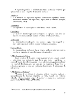 24
A expressão genética se manifesta nas Cinco Linhas de Vivência, que
representam os cinco conjuntos do potencial humano:
Vitalidade
 É o potencial do equilíbrio orgânico, homeostase (equilíbrio interno,
estabilidade dinâmica do organismo), ímpeto vital e harmonia biológica
(Inconsciente Vital).
Sexualidade
 É a capacidade de fecundação, de sentir desejo sexual e prazer.
Criatividade
 É o elemento de renovação que deve aplicar-se à própria vida: criar a si
mesmo, por criatividade em cada ato e realizar atividades artísticas.
Afetividade
 É o amor indiscriminado pelos seres humanos e pela vida em geral. É o
útero afetivo que cada um tem, para dar continente aos demais.
Transcendência
 É a capacidade de ir além ao Ego e integrar unidades cada vez maiores.
Implica na expansão da consciência e no êxtase místico.
9.3 Biodanza e Auto-Estima
Sendo o método de Biodanza vivencial, como veremos a seguir e, sendo
a auto-estima um sentimento que brota das raízes cenestésicas no
desenvolvimento do indivíduo, como vimos anteriormente, podemos afirmar
que o método Biodanza como um todo, em sua proposta de desenvolver os
potenciais, apresenta-se como um contínuo e eficaz recurso de alimentação da
auto-estima.
9.4 Definição de Biodanza14
“Biodanza é um sistema de integração afetiva, renovação orgânica e
reaprendizagem das funções originárias de vida, baseada em vivências
induzidas pela música, pela dança, pelo canto e por situações de encontro em
grupo” (ROLANDO TORO ARANEDA).
14
Rolando Toro Araneda, Definicion y Modelo Teorico de Biodanza, 2000
 