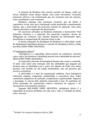 26
A proposta da Biodanza não consiste somente em dançar, senão em
ativar, mediante certas danças (dança vista como movimento vivencial),
potenciais afetivos e de comunicação que nos conectem com nós mesmos,
com o semelhante e com a natureza.
Biodanza emprega uma metologia vivencial, que dá ênfase à
experiência vivida, mais que a informação verbal, permitindo a transformação
interna, sem a intervenção dos processos mentais de repressão. Tem como
objetivo prioritário a superação das dissociações.
Os exercícios utilizados na Biodanza estimulam o Inconsciente Vital
(memória cósmica) e a expressão dos potenciais humanos, através da
deflagração de vivências, cuja indução freqüente de determinados tipos,
possibilitam a reorganização de respostas frente à vida.
O núcleo integrador da abordagem da Biodanza é a afetividade, sendo
de fundamental importância destacar o conceito de inteligência afetiva, criado
por ROLANDO TORO ARANEDA.
9.5 Inteligência Afetiva15
“Inteligência é a capacidade afetivo-motora de estabelecer conexões
com a vida e, de relacionar a identidade pessoal com a identidade do universo”
(ROLANDO TORO ARANEDA).
As expressões máximas da inteligência humana são o amor e a amizade.
O amor visto como uma interação sutil das identidades que pugnam por
alcançar uma só identidade com o outro; um impulso de fusão com outras
pessoas; sem contudo ser um estado momentâneo, mas um processo que
envolve a existência.
A afetividade é a base da comunicação autêntica. Gera inteligência
relacional, empatia, compaixão, solidariedade e consciência ética. Induz
sentimentos adaptativos de aceitação, compromisso e generosidade. Organiza
a percepção. E, através dela, podemos transcender o Ego. Se manifesta em
níveis profundos do inconsciente coletivo (memória da espécie) e do
inconsciente vital (memória cósmica).
Segundo ROLANDO TORO ARANEDA, inteligência afetiva é a
capacidade de resolver problemas da vida com a vida; é a unidade da mente
com o universo.
15
Rolando Toro Araneda, Inteligencia Afectiva, 2000
 
