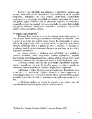 27
É através da afetividade que chegamos à inteligência suprema, que
abrange: amor indiferenciado, consciência ética, inteligência social, empatia,
compaixão, inteligência da ação prática, seletividade, assertividade,
capacidade de programação, capacidade de decisão, capacidade de rechaço,
inteligência lógica, coerência com as afinidades, expansão da consciência
(percepção cósmica da unidade), percepção ampliada, percepção da totalidade,
inteligência sistêmica, inteligência matemática, inteligência operacional,
análise, síntese, inteligência criativa.
9.6 Processo de Crescimento16
Biodanza desenvolve um processo de mudança que envolve o corpo em
seus diversos níveis: neurológico, endócrino, imunológico e emocional. Onde
o grupo é essencial, por induzir novas formas de comunicação e vínculo
afetivo. O grupo é uma matriz de renascimento, no qual cada participante
encontra continente afetivo e permissão para a mudança. A presença do
semelhante modifica o funcionamento das pessoas, em todos os seus níveis
orgânicos e existenciais.
As pessoas chegam à Biodanza com dificuldade para estabelecer
vínculos profundos, como insegurança, estados depressivos, angústia,
desconfiança, hostilidade, egocentrismo, carência afetiva, falta de ímpeto vital,
problemas com stress, baixa auto-estima e ausência de motivação para viver.
A Biodanza ajuda a resolver uma diversidade de problemas e quadros
clínicos, atuando na ativação de funções gerais, ou seja, expressão da
identidade, comunicação afetiva e funções integrativas do organismo.
A Biodanza se utiliza da música, que é o instrumento de mediação entre
a emoção e o movimento corporal. Estimula a dança expressiva, a
comunicação afetiva e a vivência de si mesmo. Outro fator importante é que a
identidade é permeável à música e, por isso mesmo, pode expressar-se através
dela.
A Biodanza também se utiliza do contato e da carícia, que são
instrumentos fundamentais para o processo de crescimento.
16
Rolando Toro Araneda, Definicion y Modelo Teorico de Biodanza, 2000
 