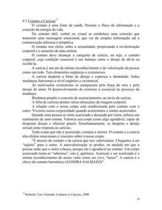 28
9.7 Contato e Carícias17
O contato é uma fonte de saúde. Permite o fluxo da informação e a
conexão da energia da vida.
No contato tátil, verbal ou visual se estabelece uma conexão que
transmite uma mensagem emocional, que vai da simples informação até a
comunicação afetuosa e telepática.
O contato tem efeito sobre a sexualidade, propiciando a revalorização
corporal e o aumento da auto-estima.
O contato deve alcançar a categoria de carícia, ou seja, o contato
corporal, cuja condição essencial é um balanço entre o desejo de dá-la ou
recebê-la.
A carícia é um ato de íntimo reconhecimento e de valorização da pessoa
como um todo. Tem dimensões orgânicas e existenciais.
A carícia desperta a fonte do desejo e expressa a identidade. Induz
mudanças funcionais a nível orgânico e existencial.
As motivações existenciais se enriquecem pela força do eros e pelo
desejo de amor. O desenvolvimento do erotismo é essencial no processo de
mudança.
Biodanza propõe o conceito de acariaciamento, ao invés de carícia.
A falta de carícias produz sérias distorções da imagem corporal.
A relação com o nosso corpo está condicionada pelo contato com o
outro. Vivemos nossa corporeidade quando acariciamos e somos acariciados.
Quando uma pessoa se sente acariciada e desejada por outra, reforça um
sentimento de auto-estima. Valoriza seu corpo como algo agradável, capaz de
despertar desejo e oferecer prazer. Simultaneamente, se desperta o desejo
sexual como resposta às carícias.
Todo corpo que não é acariciado, começa a morrer. O contato e a carícia
têm efeitos emocionais e viscerais sobre o nosso corpo.
“É através do contato e da carícia que nos valorizamos. Chegamos a ser
“sujeito” para o outro. A autovalorização se produz, na medida em que a
pessoa sente que o outro a busca, porque ela é agradável ao contato. Um corpo
acariciado torna-se “saboroso”, isto é, apetitoso. Acariciar e ser acariciado é o
íntimo reconhecimento do nosso valor como ser vivo, “único”. A carícia é a
chave do contato harmônico (SANDRA SALMAZO)”.
17
Rolando Toro Araneda, Contacto y Caricias, 2000
 