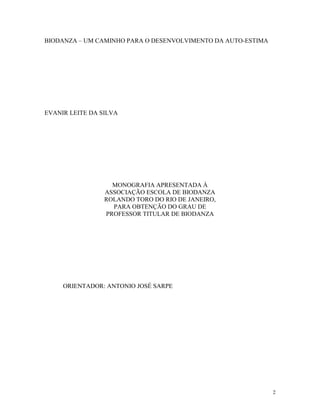2
BIODANZA – UM CAMINHO PARA O DESENVOLVIMENTO DA AUTO-ESTIMA
EVANIR LEITE DA SILVA
MONOGRAFIA APRESENTADA À
ASSOCIAÇÃO ESCOLA DE BIODANZA
ROLANDO TORO DO RIO DE JANEIRO,
PARA OBTENÇÃO DO GRAU DE
PROFESSOR TITULAR DE BIODANZA
ORIENTADOR: ANTONIO JOSÉ SARPE
 