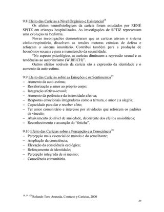 29
9.8 Efeito das Carícias a Nível Orgânico e Existencial18
Os efeitos neurofisiológicos da carícia foram estudados por RENÉ
SPITZ em crianças hospitalizadas. As investigações de SPTIZ representam
uma evolução na Pediatria.
Novas investigações demonstraram que as carícias ativam o sistema
cárdio-respiratório, dissolvem as tensões motoras crônicas de defesa e
reforçam o sistema imunitário. Contribui também para a produção de
hormônios sexuais e para a manutenção da sexualidade.
“No aspecto psicológico, as carícias diminuem a repressão sexual e as
tendências ao autoritarismo (W.REICH)”.
Outros efeitos notáveis da carícia são a expressão da identidade e o
aumento da auto-estima.
9.9 Efeito das Carícias sobre as Emoções e os Sentimentos19
 Aumento da auto-estima;
 Revalorização e amor ao próprio corpo;
 Integração afetivo-sexual;
 Aumento da potência e da intensidade afetiva;
 Respostas emocionais integradoras como a ternura, o amor e a alegria;
 Capacidade para dar e receber afeto;
 Ter amor comunitário e interesse por atividades que reforcem os padrões
de vínculo;
 Abaixamento do nível de ansiedade, decorrente dos efeitos ansiolíticos;
 Reconhecimento e assunção do “fetiche”.
9.10 Efeito das Carícias sobre a Percepção e a Consciência20
 Percepção mais essencial do mundo e do semelhante;
 Ampliação da consciência;
 Elevação da consciência ecológica;
 Reforçamento da identidade;
 Percepção integrada de si mesmo;
 Consciência comunitária.
18, 19 e 20
Rolando Toro Araneda, Contacto y Caricias, 2000
 