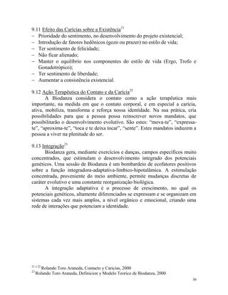 30
9.11 Efeito das Carícias sobre a Existência21
 Prioridade do sentimento, no desenvolvimento do projeto existencial;
 Introdução de fatores hedônicos (gozo ou prazer) no estilo de vida;
 Ter sentimento de felicidade;
 Não ficar alienado;
 Manter o equilíbrio nos componentes do estilo de vida (Ergo, Trofo e
Gonadotrópico);
 Ter sentimento de liberdade;
 Aumentar a consistência existencial.
9.12 Ação Terapêutica do Contato e da Carícia22
A Biodanza considera o contato como a ação terapêutica mais
importante, na medida em que o contato corporal, e em especial a carícia,
ativa, mobiliza, transforma e reforça nossa identidade. Na sua prática, cria
possibilidades para que a pessoa possa reinscrever novos mandatos, que
possibilitarão o desenvolvimento evolutivo. São estes: “mova-te”, “expressa-
te”, “aproxima-te”, “toca e te deixa tocar”, “sente”. Estes mandatos induzem a
pessoa a viver na plenitude do ser.
9.13 Integração23
Biodanza gera, mediante exercícios e danças, campos específicos muito
concentrados, que estimulam o desenvolvimento integrado dos potenciais
genéticos. Uma sessão de Biodanza é um bombardeio de ecofatores positivos
sobre a função integradora-adaptativa-límbico-hipotalâmica. A estimulação
concentrada, proveniente do meio ambiente, permite mudanças discretas de
caráter evolutivo e uma constante reorganização biológica.
A integração adaptativa é o processo de crescimento, no qual os
potenciais genéticos, altamente diferenciados se expressam e se organizam em
sistemas cada vez mais amplos, a nível orgânico e emocional, criando uma
rede de interações que potenciam a identidade.
21 e 22
Rolando Toro Araneda, Contacto y Caricias, 2000
23
Rolando Toro Araneda, Definicion y Modelo Teorico de Biodanza, 2000
 