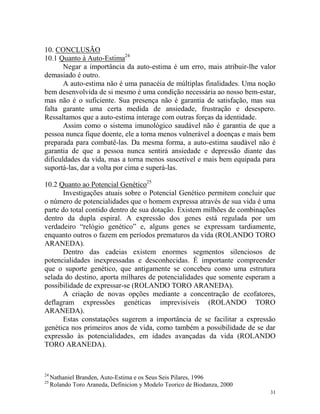 31
10. CONCLUSÃO
10.1 Quanto à Auto-Estima24
Negar a importância da auto-estima é um erro, mais atribuir-lhe valor
demasiado é outro.
A auto-estima não é uma panacéia de múltiplas finalidades. Uma noção
bem desenvolvida de si mesmo é uma condição necessária ao nosso bem-estar,
mas não é o suficiente. Sua presença não é garantia de satisfação, mas sua
falta garante uma certa medida de ansiedade, frustração e desespero.
Ressaltamos que a auto-estima interage com outras forças da identidade.
Assim como o sistema imunológico saudável não é garantia de que a
pessoa nunca fique doente, ele a torna menos vulnerável a doenças e mais bem
preparada para combatê-las. Da mesma forma, a auto-estima saudável não é
garantia de que a pessoa nunca sentirá ansiedade e depressão diante das
dificuldades da vida, mas a torna menos suscetível e mais bem equipada para
suportá-las, dar a volta por cima e superá-las.
10.2 Quanto ao Potencial Genético25
Investigações atuais sobre o Potencial Genético permitem concluir que
o número de potencialidades que o homem expressa através de sua vida é uma
parte do total contido dentro de sua dotação. Existem milhões de combinações
dentro da dupla espiral. A expressão dos genes está regulada por um
verdadeiro “relógio genético” e, alguns genes se expressam tardiamente,
enquanto outros o fazem em períodos prematuros da vida (ROLANDO TORO
ARANEDA).
Dentro das cadeias existem enormes segmentos silenciosos de
potencialidades inexpressadas e desconhecidas. É importante compreender
que o suporte genético, que antigamente se concebeu como uma estrutura
selada do destino, aporta milhares de potencialidades que somente esperam a
possibilidade de expressar-se (ROLANDO TORO ARANEDA).
A criação de novas opções mediante a concentração de ecofatores,
deflagram expressões genéticas imprevisíveis (ROLANDO TORO
ARANEDA).
Estas constatações sugerem a importância de se facilitar a expressão
genética nos primeiros anos de vida, como também a possibilidade de se dar
expressão às potencialidades, em idades avançadas da vida (ROLANDO
TORO ARANEDA).
24
Nathaniel Branden, Auto-Estima e os Seus Seis Pilares, 1996
25
Rolando Toro Araneda, Definicion y Modelo Teorico de Biodanza, 2000
 