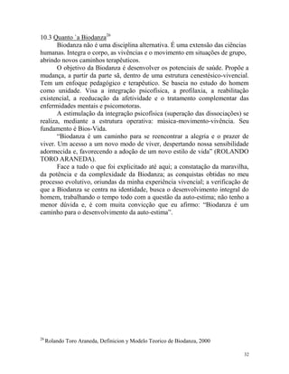 32
10.3 Quanto `a Biodanza26
Biodanza não é uma disciplina alternativa. É uma extensão das ciências
humanas. Integra o corpo, as vivências e o movimento em situações de grupo,
abrindo novos caminhos terapêuticos.
O objetivo da Biodanza é desenvolver os potenciais de saúde. Propõe a
mudança, a partir da parte sã, dentro de uma estrutura cenestésico-vivencial.
Tem um enfoque pedagógico e terapêutico. Se baseia no estudo do homem
como unidade. Visa a integração psicofísica, a profilaxia, a reabilitação
existencial, a reeducação da afetividade e o tratamento complementar das
enfermidades mentais e psicomotoras.
A estimulação da integração psicofísica (superação das dissociações) se
realiza, mediante a estrutura operativa: música-movimento-vivência. Seu
fundamento é Bios-Vida.
“Biodanza é um caminho para se reencontrar a alegria e o prazer de
viver. Um acesso a um novo modo de viver, despertando nossa sensibilidade
adormecida e, favorecendo a adoção de um novo estilo de vida” (ROLANDO
TORO ARANEDA).
Face a tudo o que foi explicitado até aqui; a constatação da maravilha,
da potência e da complexidade da Biodanza; as conquistas obtidas no meu
processo evolutivo, oriundas da minha experiência vivencial; a verificação de
que a Biodanza se centra na identidade, busca o desenvolvimento integral do
homem, trabalhando o tempo todo com a questão da auto-estima; não tenho a
menor dúvida e, é com muita convicção que eu afirmo: “Biodanza é um
caminho para o desenvolvimento da auto-estima”.
26
Rolando Toro Araneda, Definicion y Modelo Teorico de Biodanza, 2000
 