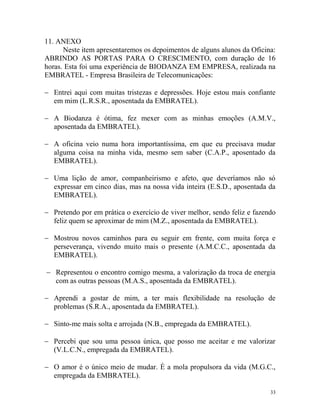 33
11. ANEXO
Neste item apresentaremos os depoimentos de alguns alunos da Oficina:
ABRINDO AS PORTAS PARA O CRESCIMENTO, com duração de 16
horas. Esta foi uma experiência de BIODANZA EM EMPRESA, realizada na
EMBRATEL - Empresa Brasileira de Telecomunicações:
 Entrei aqui com muitas tristezas e depressões. Hoje estou mais confiante
em mim (L.R.S.R., aposentada da EMBRATEL).
 A Biodanza é ótima, fez mexer com as minhas emoções (A.M.V.,
aposentada da EMBRATEL).
 A oficina veio numa hora importantíssima, em que eu precisava mudar
alguma coisa na minha vida, mesmo sem saber (C.A.P., aposentado da
EMBRATEL).
 Uma lição de amor, companheirismo e afeto, que deveríamos não só
expressar em cinco dias, mas na nossa vida inteira (E.S.D., aposentada da
EMBRATEL).
 Pretendo por em prática o exercício de viver melhor, sendo feliz e fazendo
feliz quem se aproximar de mim (M.Z., aposentada da EMBRATEL).
 Mostrou novos caminhos para eu seguir em frente, com muita força e
perseverança, vivendo muito mais o presente (A.M.C.C., aposentada da
EMBRATEL).
 Representou o encontro comigo mesma, a valorização da troca de energia
com as outras pessoas (M.A.S., aposentada da EMBRATEL).
 Aprendi a gostar de mim, a ter mais flexibilidade na resolução de
problemas (S.R.A., aposentada da EMBRATEL).
 Sinto-me mais solta e arrojada (N.B., empregada da EMBRATEL).
 Percebi que sou uma pessoa única, que posso me aceitar e me valorizar
(V.L.C.N., empregada da EMBRATEL).
 O amor é o único meio de mudar. É a mola propulsora da vida (M.G.C.,
empregada da EMBRATEL).
 
