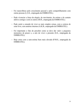 34
 Foi maravilhoso pelo crescimento pessoal e pelo compartilhamento com
outras pessoas (L.S.S., empregado da EMBRATEL).
 Pude vivenciar a força da alegria, do movimento, da estima e do contato
afetivo comigo e com os outros (M.H., empregada da EMBRATEL).
 Pude sentir a emoção de viver as mais simples coisas, com a certeza de
estar livre, sem amarras internas (A.K.B., empregado da EMBRATEL).
 Foi importante o fato de perceber como se deve dar valor a pequenos
momentos de prazer e, a arte de viver o presente (S.S., empregada da
EMBRATEL).
 Hoje estou com a auto-estima bem mais elevada (P.M.S., empregada da
EMBRATEL).
 