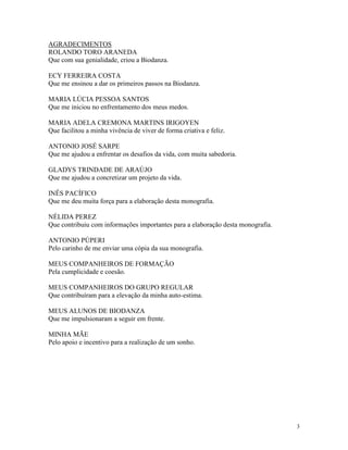3
AGRADECIMENTOS
ROLANDO TORO ARANEDA
Que com sua genialidade, criou a Biodanza.
ECY FERREIRA COSTA
Que me ensinou a dar os primeiros passos na Biodanza.
MARIA LÚCIA PESSOA SANTOS
Que me iniciou no enfrentamento dos meus medos.
MARIA ADELA CREMONA MARTINS IRIGOYEN
Que facilitou a minha vivência de viver de forma criativa e feliz.
ANTONIO JOSÉ SARPE
Que me ajudou a enfrentar os desafios da vida, com muita sabedoria.
GLADYS TRINDADE DE ARAÚJO
Que me ajudou a concretizar um projeto da vida.
INÊS PACÍFICO
Que me deu muita força para a elaboração desta monografia.
NÉLIDA PEREZ
Que contribuiu com informações importantes para a elaboração desta monografia.
ANTONIO PÚPERI
Pelo carinho de me enviar uma cópia da sua monografia.
MEUS COMPANHEIROS DE FORMAÇÃO
Pela cumplicidade e coesão.
MEUS COMPANHEIROS DO GRUPO REGULAR
Que contribuíram para a elevação da minha auto-estima.
MEUS ALUNOS DE BIODANZA
Que me impulsionaram a seguir em frente.
MINHA MÃE
Pelo apoio e incentivo para a realização de um sonho.
 