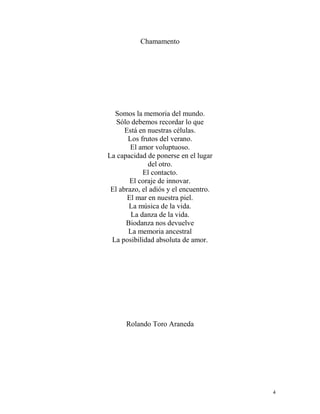 4
Chamamento
Somos la memoria del mundo.
Sólo debemos recordar lo que
Está en nuestras células.
Los frutos del verano.
El amor voluptuoso.
La capacidad de ponerse en el lugar
del otro.
El contacto.
El coraje de innovar.
El abrazo, el adiós y el encuentro.
El mar en nuestra piel.
La música de la vida.
La danza de la vida.
Biodanza nos devuelve
La memoria ancestral
La posibilidad absoluta de amor.
Rolando Toro Araneda
 