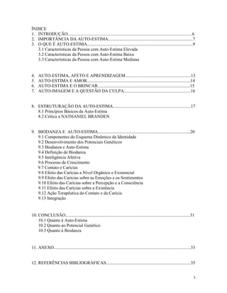 5
ÍNDICE
1. INTRODUÇÃO................................................................................................................6
2. IMPORTÂNCIA DA AUTO-ESTIMA............................................................................7
3. O QUE É AUTO-ESTIMA...............................................................................................9
3.1 Características da Pessoa com Auto-Estima Elevada
3.2 Características da Pessoa com Auto-Estima Baixa
3.3 Características da Pessoa com Auto-Estima Mediana
4. AUTO-ESTIMA, AFETO E APRENDIZAGEM...........................................................13
5. AUTO-ESTIMA E AMOR.............................................................................................14
6. AUTO-ESTIMA E O BRINCAR...................................................................................15
7. AUTO-IMAGEM E A QUESTÃO DA CULPA............................................................16
8. ESTRUTURAÇÃO DA AUTO-ESTIMA......................................................................17
8.1 Princípios Básicos da Auto-Estima
8.2 Crítica a NATHANIEL BRANDEN
9. BIODANZA E AUTO-ESTIMA...................................................................................20
9.1 Componentes do Esquema Dinâmico da Identidade
9.2 Desenvolvimento dos Potenciais Genéticos
9.3 Biodanza e Auto-Estima
9.4 Definição de Biodanza
9.5 Inteligência Afetiva
9.6 Processo de Crescimento
9.7 Contato e Carícias
9.8 Efeito das Carícias a Nível Orgânico e Existencial
9.9 Efeito das Carícias sobre as Emoções e os Sentimentos
9.10 Efeito das Carícias sobre a Percepção e a Consciência
9.11 Efeito das Carícias sobre a Existência
9.12 Ação Terapêutica do Contato e da Carícia
9.13 Integração
10. CONCLUSÃO................................................................................................................31
10.1 Quanto à Auto-Estima
10.2 Quanto ao Potencial Genético
10.3 Quanto à Biodanza
11. ANEXO...........................................................................................................................33
12. REFERÊNCIAS BIBLIOGRÁFICAS............................................................................35
 