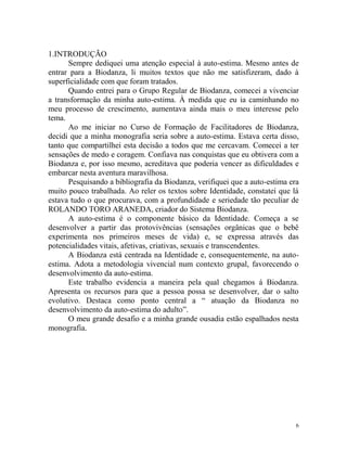 6
1.INTRODUÇÃO
Sempre dediquei uma atenção especial à auto-estima. Mesmo antes de
entrar para a Biodanza, li muitos textos que não me satisfizeram, dado à
superficialidade com que foram tratados.
Quando entrei para o Grupo Regular de Biodanza, comecei a vivenciar
a transformação da minha auto-estima. À medida que eu ia caminhando no
meu processo de crescimento, aumentava ainda mais o meu interesse pelo
tema.
Ao me iniciar no Curso de Formação de Facilitadores de Biodanza,
decidi que a minha monografia seria sobre a auto-estima. Estava certa disso,
tanto que compartilhei esta decisão a todos que me cercavam. Comecei a ter
sensações de medo e coragem. Confiava nas conquistas que eu obtivera com a
Biodanza e, por isso mesmo, acreditava que poderia vencer as dificuldades e
embarcar nesta aventura maravilhosa.
Pesquisando a bibliografia da Biodanza, verifiquei que a auto-estima era
muito pouco trabalhada. Ao reler os textos sobre Identidade, constatei que lá
estava tudo o que procurava, com a profundidade e seriedade tão peculiar de
ROLANDO TORO ARANEDA, criador do Sistema Biodanza.
A auto-estima é o componente básico da Identidade. Começa a se
desenvolver a partir das protovivências (sensações orgânicas que o bebê
experimenta nos primeiros meses de vida) e, se expressa através das
potencialidades vitais, afetivas, criativas, sexuais e transcendentes.
A Biodanza está centrada na Identidade e, consequentemente, na auto-
estima. Adota a metodologia vivencial num contexto grupal, favorecendo o
desenvolvimento da auto-estima.
Este trabalho evidencia a maneira pela qual chegamos á Biodanza.
Apresenta os recursos para que a pessoa possa se desenvolver, dar o salto
evolutivo. Destaca como ponto central a “ atuação da Biodanza no
desenvolvimento da auto-estima do adulto”.
O meu grande desafio e a minha grande ousadia estão espalhados nesta
monografia.
 