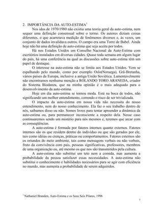 7
2. IMPORTÂNCIA DA AUTO-ESTIMA1
Nos idos de 1970/1980 não existia uma teoria geral da auto-estima, nem
sequer uma definição consensual sobre o termo. Os autores diziam coisas
diferentes, o que acarretava medição de fenômenos diversos e, às vezes, um
conjunto de dados invalidava outros. O campo era uma Torre de Babel. Ainda
hoje não há uma definição de auto-estima que seja aceita por todos.
Há nos Estados Unidos um Conselho Nacional da Auto-Estima com
escritórios instalados em diversas cidades. Quase toda semana em algum lugar
do país, há uma conferência na qual as discussões sobre auto-estima têm um
papel de destaque.
O interesse na auto-estima não se limita aos Estados Unidos. Vem se
espalhando pelo mundo, como por exemplo Oslo(Noruega), Grã-Bretanha,
vários países da Europa, inclusive a antiga União Soviética. Lamentavelmente
não encontramos nenhuma menção a ROLANDO TORO ARANEDA, criador
do Sistema Biodanza, que na minha opinião é o mais adequado para o
desenvolvimento da auto-estima.
Hoje em dia auto-estima se tornou moda. Está na boca de todos, não
significando um melhor entendimento, correndo o risco de ser trivializada.
O impacto da auto-estima em nossa vida não necessita do nosso
entendimento, nem do nosso conhecimento. Ela faz o seu trabalho dentro de
nós, saibamos disso ou não. Somos livres para tentar apreender a dinâmica da
auto-estima ou, para permanecer inconsciente a respeito dela. Nesse caso
continuaremos sendo um mistério para nós mesmos e, teremos que arcar com
as conseqüências.
A auto-estima é formada por fatores internos quanto externos. Fatores
internos são os que residem dentro do indivíduo ou que são gerados por ele,
tais como idéias ou crenças, práticas ou comportamentos. Fatores externos são
os oriundos do meio ambiente, tais como mensagens verbais ou não verbais,
fruto da convivência com pais, pessoas significativas, professores, membros
de uma organização ou, até mesmo os que nos são transmitidos pela cultura.
A auto-estima não substitui um teto nem a comida, mas aumenta a
probabilidade da pessoa satisfazer essas necessidades. A auto-estima não
substitui o conhecimento e habilidades necessários para se agir com eficiência
no mundo, mas aumenta a probabilidade de serem adquiridos.
1
Nathaniel Branden, Auto-Estima e os Seus Seis Pilares, 1996
 