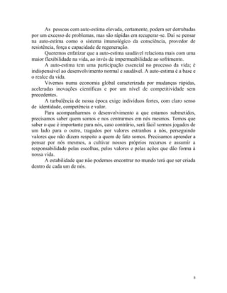 8
As pessoas com auto-estima elevada, certamente, podem ser derrubadas
por um excesso de problemas, mas são rápidas em recuperar-se. Daí se pensar
na auto-estima como o sistema imunológico da consciência, provedor de
resistência, força e capacidade de regeneração.
Queremos enfatizar que a auto-estima saudável relaciona mais com uma
maior flexibilidade na vida, ao invés de impermeabilidade ao sofrimento.
A auto-estima tem uma participação essencial no processo da vida; é
indispensável ao desenvolvimento normal e saudável. A auto-estima é a base e
o realce da vida.
Vivemos numa economia global caracterizada por mudanças rápidas,
aceleradas inovações científicas e por um nível de competitividade sem
precedentes.
A turbulência de nossa época exige indivíduos fortes, com claro senso
de identidade, competência e valor.
Para acompanharmos o desenvolvimento a que estamos submetidos,
precisamos saber quem somos e nos centrarmos em nós mesmos. Temos que
saber o que é importante para nós, caso contrário, será fácil sermos jogados de
um lado para o outro, tragados por valores estranhos a nós, perseguindo
valores que não dizem respeito a quem de fato somos. Precisamos aprender a
pensar por nós mesmos, a cultivar nossos próprios recursos e assumir a
responsabilidade pelas escolhas, pelos valores e pelas ações que dão forma à
nossa vida.
A estabilidade que não podemos encontrar no mundo terá que ser criada
dentro de cada um de nós.
 