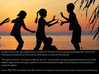 • Hedge Funds Care, also widely known as Help For Children, is the only grantmaking public charity with
child abuse awareness as their primary focus when it comes to fundraising.
• Throughout the U.S., the Cayman Islands, the U.K., and Canada, money is granted towards various child
welfare organizations through a plethora of events hosted by hedge fund companies and associations
across the globe.
• Since 1998, HFC has totaled over $41 million in funding to raise awareness, treat, and prevent child abuse.
 