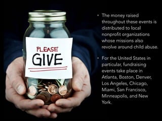 • The money raised
throughout these events is
distributed to local
nonprofit organizations
whose missions also
revolve around child abuse.
• For the United States in
particular, fundraising
events take place in
Atlanta, Boston, Denver,
Los Angeles, Chicago,
Miami, San Francisco,
Minneapolis, and New
York.
 