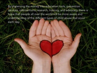 By dispersing the money into education tools, prevention
services, interventions, research, training, and advocacy, there is
hope that people all over the world will be more aware and
understanding of the different types of child abuse that occur
each day.
 