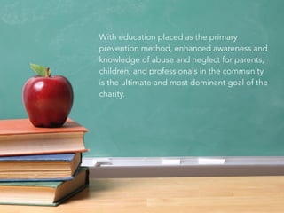With education placed as the primary
prevention method, enhanced awareness and
knowledge of abuse and neglect for parents,
children, and professionals in the community
is the ultimate and most dominant goal of the
charity.
 