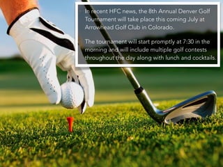 • In recent HFC news, the 8th Annual Denver Golf
Tournament will take place this coming July at
Arrowhead Golf Club in Colorado.
• The tournament will start promptly at 7:30 in the
morning and will include multiple golf contests
throughout the day along with lunch and cocktails.
 
