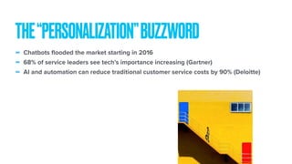 - Chatbots flooded the market starting in 2016
- 68% of service leaders see tech’s importance increasing (Gartner)
- AI and automation can reduce traditional customer service costs by 90% (Deloitte)
THE“PERSONALIZATION”BUZZWORD