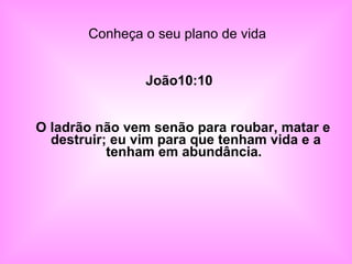 Conheça o seu plano de vida   João10:10 O ladrão não vem senão para roubar, matar e destruir; eu vim para que tenham vida e a tenham em abundância.  