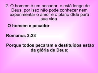 2. O homem é um pecador  e está longe de Deus, por isso não pode conhecer nem experimentar o amor e o plano dEle para sua vida  Romanos 3:23  Porque todos pecaram e destituídos estão da glória de Deus;   O homem é pecador   
