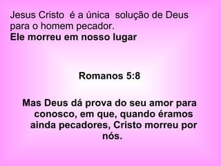 Romanos 5:8 Mas Deus dá prova do seu amor para conosco, em que, quando éramos ainda pecadores, Cristo morreu por nós.  Jesus Cristo  é a única  solução de Deus para o homem pecador.  Ele morreu em nosso lugar  