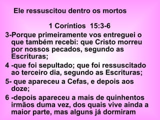 1 Coríntios  15:3-6 3-Porque primeiramente vos entreguei o que também recebi: que Cristo morreu por nossos pecados, segundo as Escrituras; 4 -que foi sepultado; que foi ressuscitado ao terceiro dia, segundo as Escrituras; 5- que apareceu a Cefas, e depois aos doze; 6 -depois apareceu a mais de quinhentos irmãos duma vez, dos quais vive ainda a maior parte, mas alguns já dormiram Ele ressuscitou dentro os mortos  