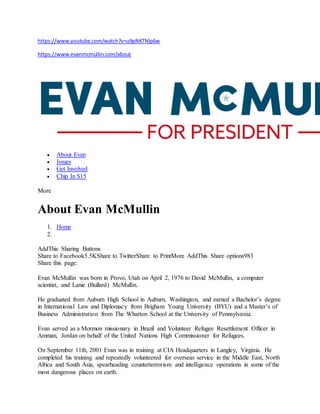 https://www.youtube.com/watch?v=u9pNKTNlp6w
https://www.evanmcmullin.com/about
 About Evan
 Issues
 Get Involved
 Chip In $15
More
About Evan McMullin
1. Home
2.
AddThis Sharing Buttons
Share to Facebook5.5KShare to TwitterShare to PrintMore AddThis Share options983
Share this page:
Evan McMullin was born in Provo, Utah on April 2, 1976 to David McMullin, a computer
scientist, and Lanie (Bullard) McMullin.
He graduated from Auburn High School in Auburn, Washington, and earned a Bachelor’s degree
in International Law and Diplomacy from Brigham Young University (BYU) and a Master’s of
Business Administration from The Wharton School at the University of Pennsylvania.
Evan served as a Mormon missionary in Brazil and Volunteer Refugee Resettlement Officer in
Amman, Jordan on behalf of the United Nations High Commissioner for Refugees.
On September 11th, 2001 Evan was in training at CIA Headquarters in Langley, Virginia. He
completed his training and repeatedly volunteered for overseas service in the Middle East, North
Africa and South Asia, spearheading counterterrorism and intelligence operations in some of the
most dangerous places on earth.
 