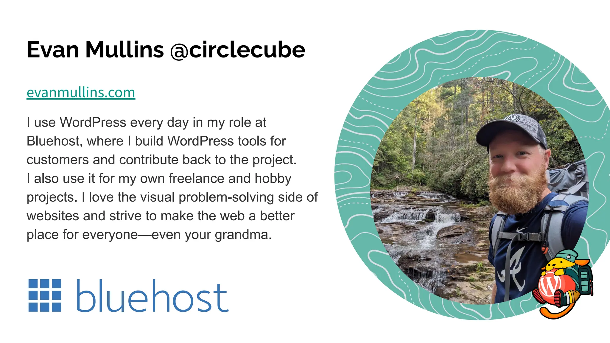 Evan Mullins @circlecube
evanmullins.com
I use WordPress every day in my role at
Bluehost, where I build WordPress tools for
customers and contribute back to the project.
I also use it for my own freelance and hobby
projects. I love the visual problem-solving side of
websites and strive to make the web a better
place for everyone—even your grandma.
 