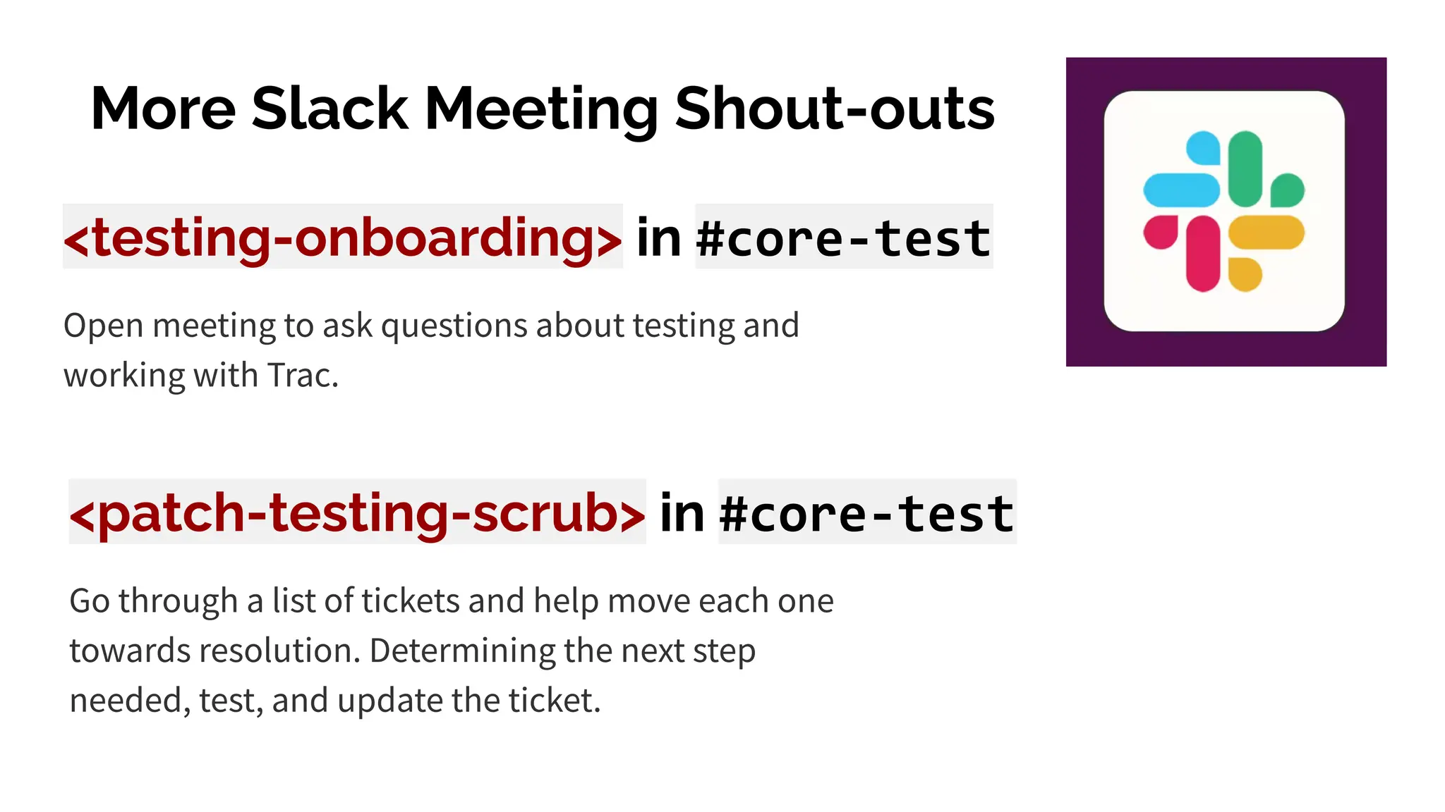 More Slack Meeting Shout-outs
<testing-onboarding> in #core-test
Open meeting to ask questions about testing and
working with Trac.
<patch-testing-scrub> in #core-test
Go through a list of tickets and help move each one
towards resolution. Determining the next step
needed, test, and update the ticket.
 