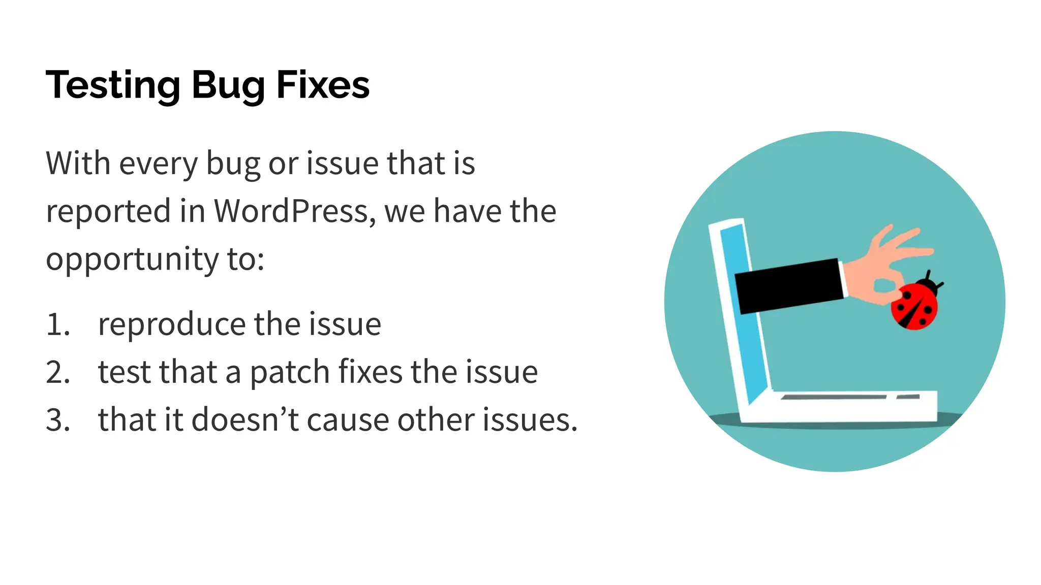 Testing Bug Fixes
With every bug or issue that is
reported in WordPress, we have the
opportunity to:
1. reproduce the issue
2. test that a patch fixes the issue
3. that it doesnʼt cause other issues.
 