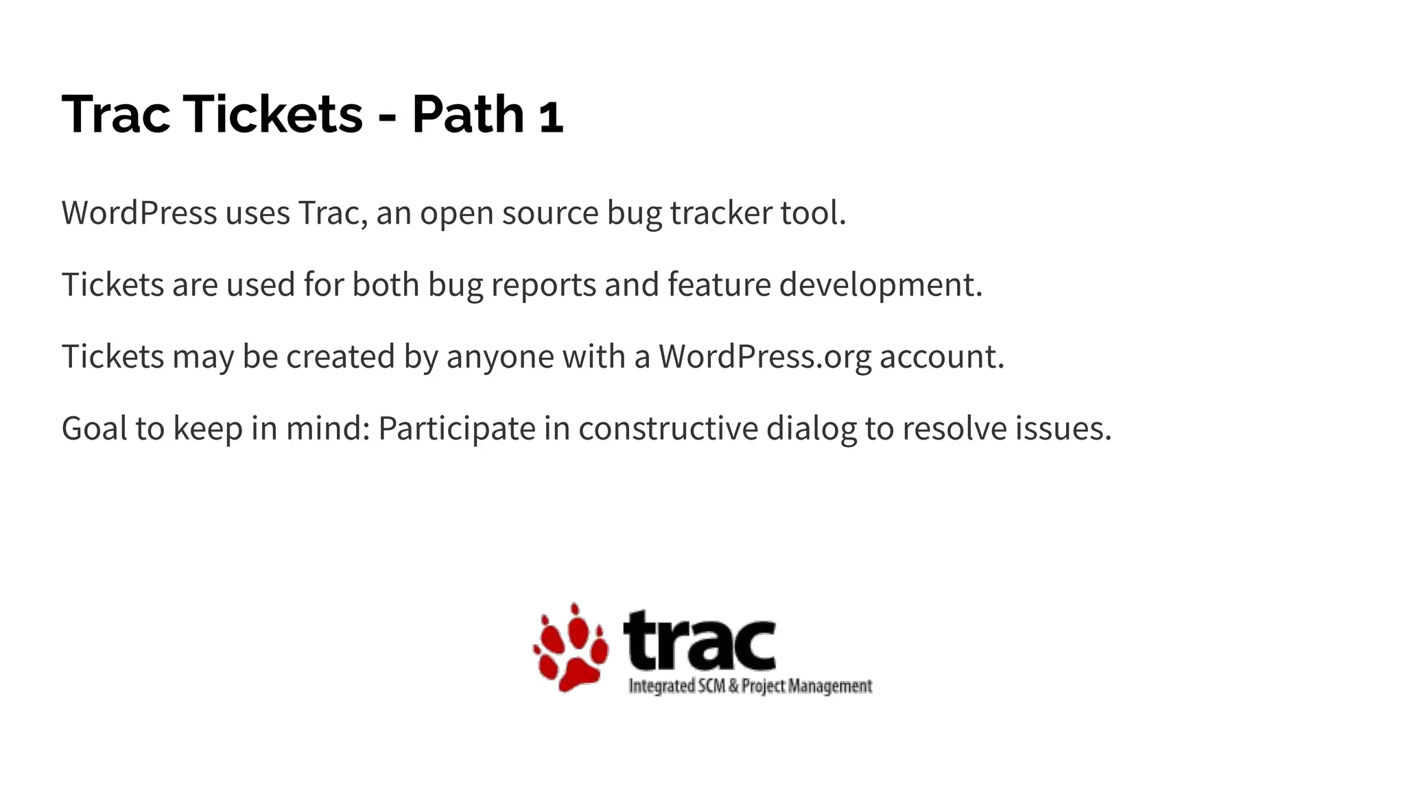 Trac Tickets - Path 1
WordPress uses Trac, an open source bug tracker tool.
Tickets are used for both bug reports and feature development.
Tickets may be created by anyone with a WordPress.org account.
Goal to keep in mind: Participate in constructive dialog to resolve issues.
 