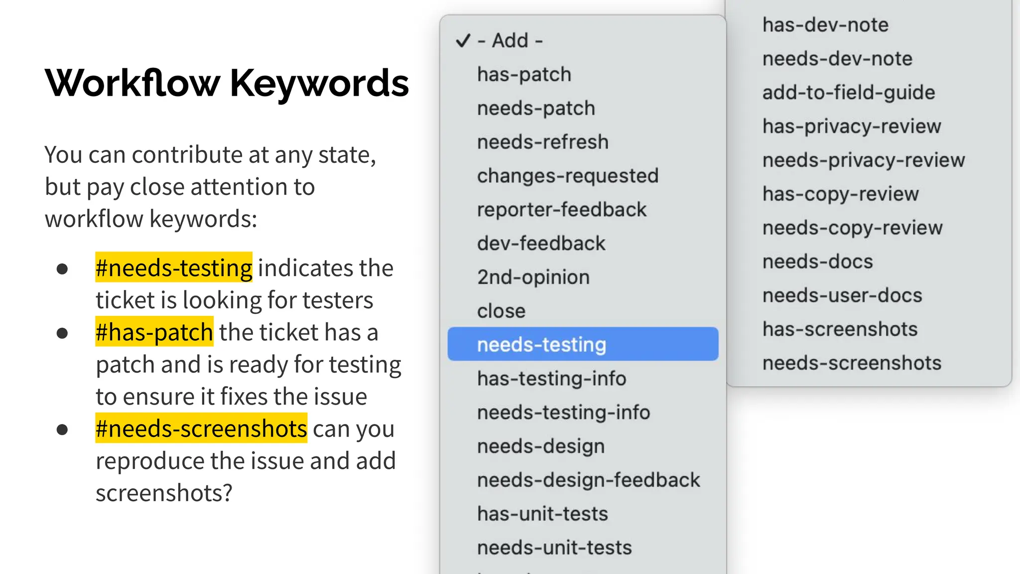 Workﬂow Keywords
You can contribute at any state,
but pay close attention to
workflow keywords:
● #needs-testing indicates the
ticket is looking for testers
● #has-patch the ticket has a
patch and is ready for testing
to ensure it fixes the issue
● #needs-screenshots can you
reproduce the issue and add
screenshots?
 