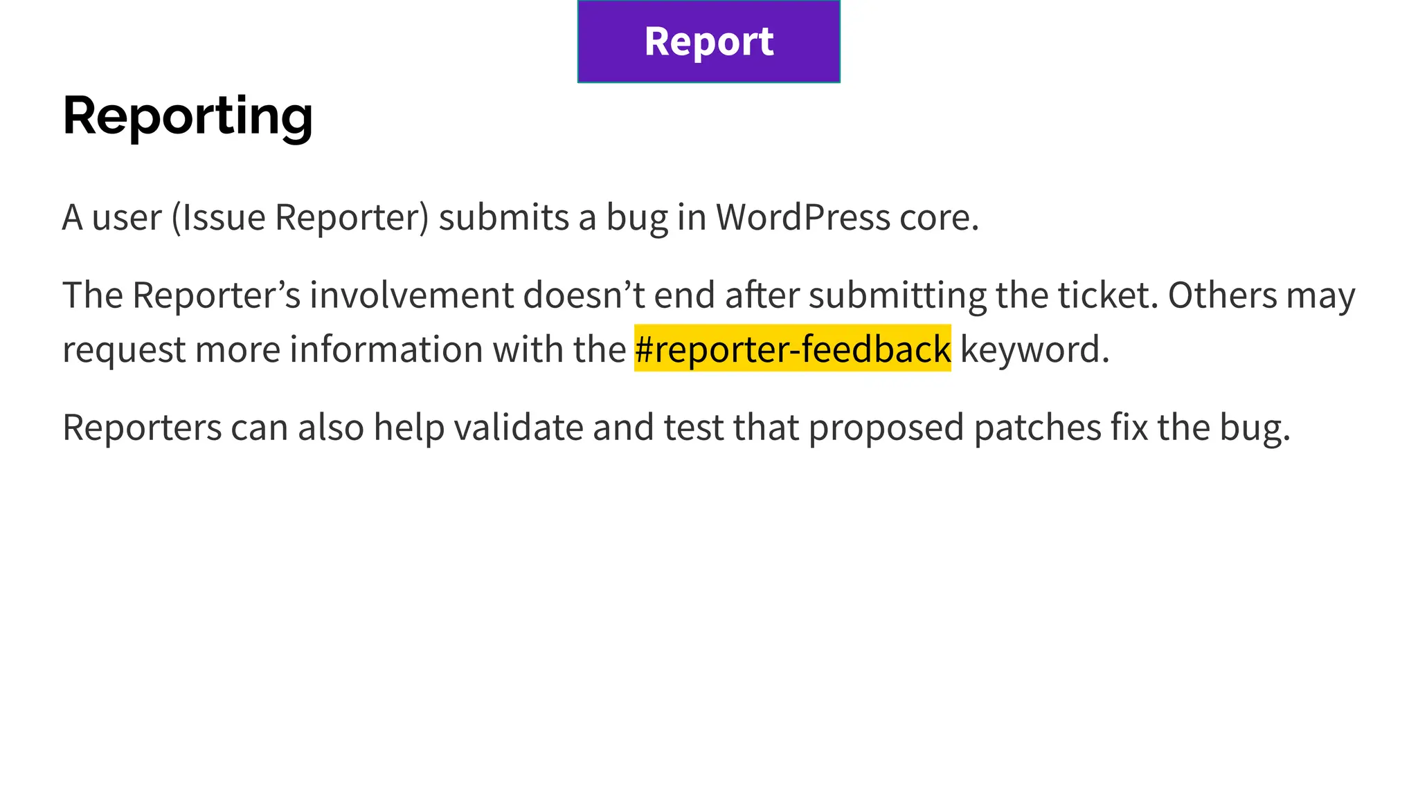 Reporting
A user (Issue Reporter) submits a bug in WordPress core.
The Reporterʼs involvement doesnʼt end after submitting the ticket. Others may
request more information with the #reporter-feedback keyword.
Reporters can also help validate and test that proposed patches fix the bug.
Report
 