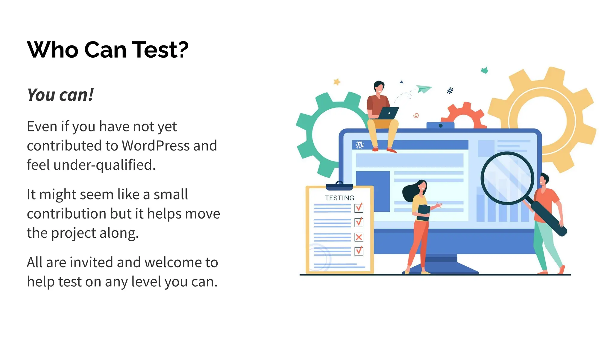 You can!
Even if you have not yet
contributed to WordPress and
feel under-qualified.
It might seem like a small
contribution but it helps move
the project along.
All are invited and welcome to
help test on any level you can.
Who Can Test?
 