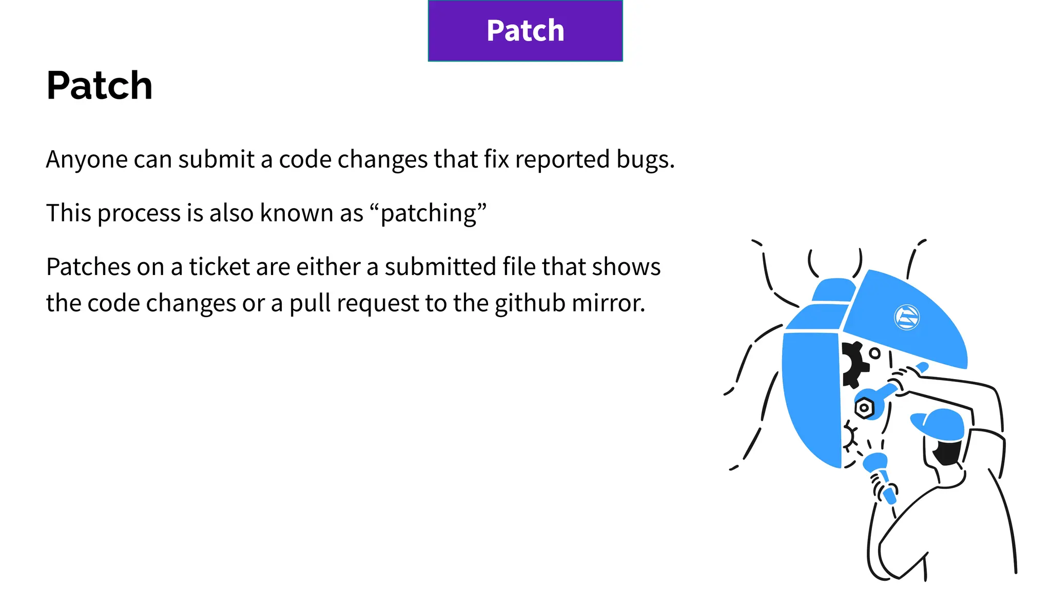 Patch
Anyone can submit a code changes that fix reported bugs.
This process is also known as “patching”
Patches on a ticket are either a submitted file that shows
the code changes or a pull request to the github mirror.
Patch
 