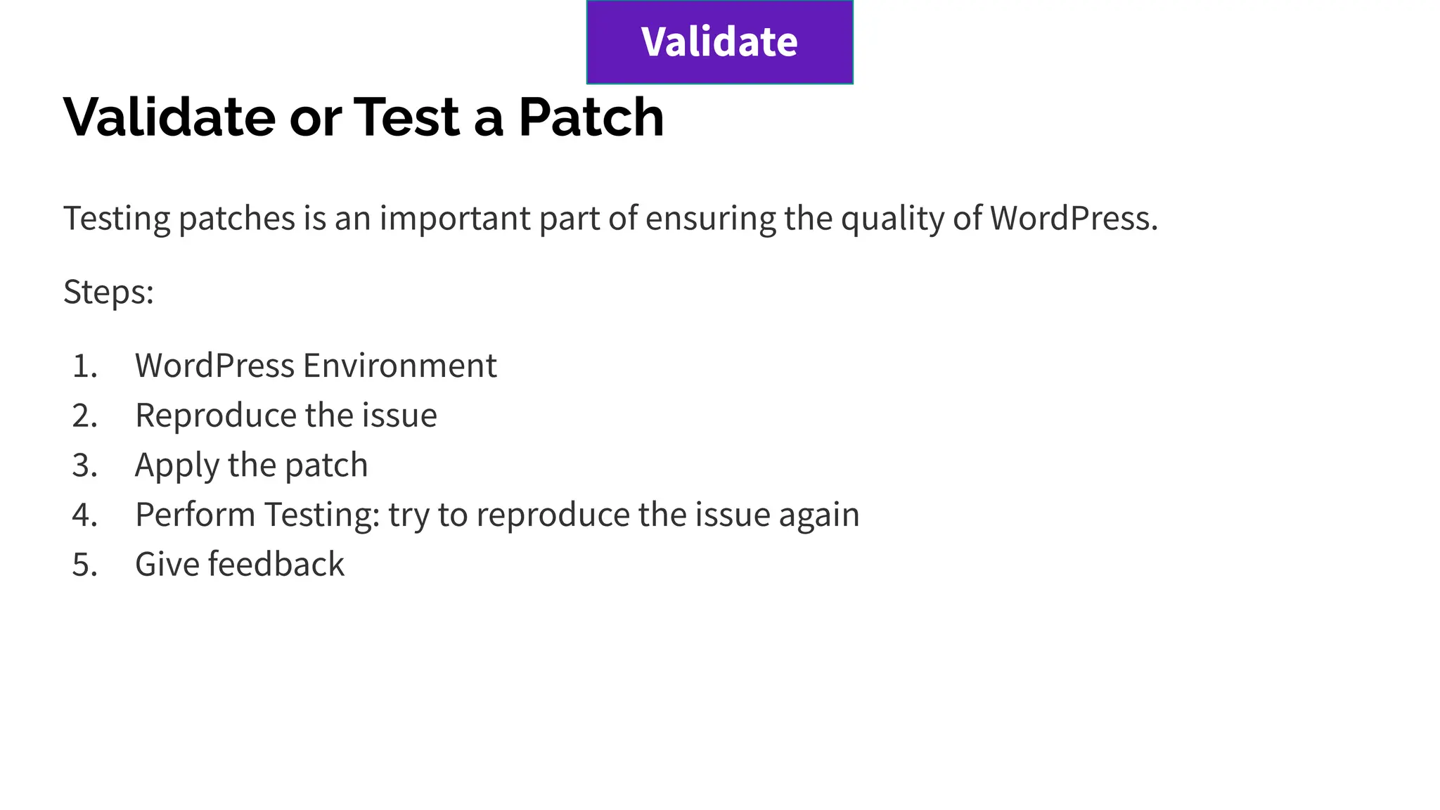 Validate or Test a Patch
Testing patches is an important part of ensuring the quality of WordPress.
Steps:
1. WordPress Environment
2. Reproduce the issue
3. Apply the patch
4. Perform Testing: try to reproduce the issue again
5. Give feedback
Validate
 