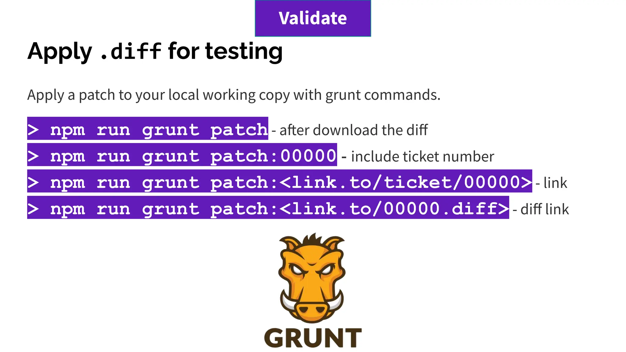 Apply .diff for testing
Apply a patch to your local working copy with grunt commands.
> npm run grunt patch - after download the diﬀ
> npm run grunt patch:00000 - include ticket number
> npm run grunt patch:<link.to/ticket/00000> - link
> npm run grunt patch:<link.to/00000.diff> - diﬀ link
Validate
 