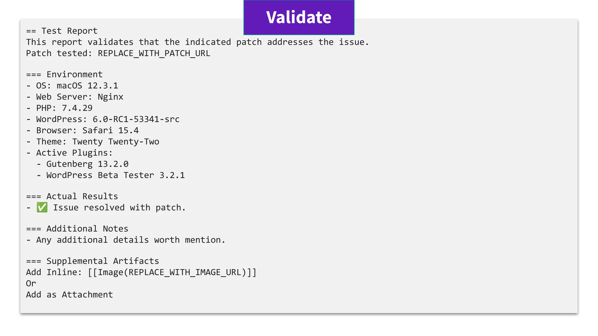 == Test Report
This report validates that the indicated patch addresses the issue.
Patch tested: REPLACE_WITH_PATCH_URL
=== Environment
- OS: macOS 12.3.1
- Web Server: Nginx
- PHP: 7.4.29
- WordPress: 6.0-RC1-53341-src
- Browser: Safari 15.4
- Theme: Twenty Twenty-Two
- Active Plugins:
- Gutenberg 13.2.0
- WordPress Beta Tester 3.2.1
=== Actual Results
- ✅ Issue resolved with patch.
=== Additional Notes
- Any additional details worth mention.
=== Supplemental Artifacts
Add Inline: [[Image(REPLACE_WITH_IMAGE_URL)]]
Or
Add as Attachment
Validate
 