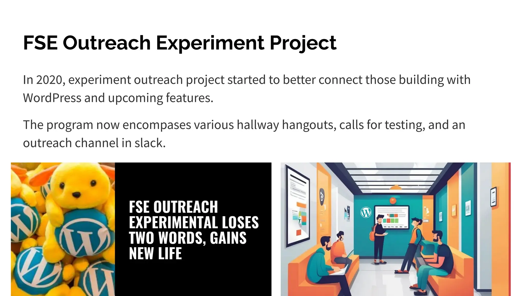 FSE Outreach Experiment Project
In 2020, experiment outreach project started to better connect those building with
WordPress and upcoming features.
The program now encompases various hallway hangouts, calls for testing, and an
outreach channel in slack.
 