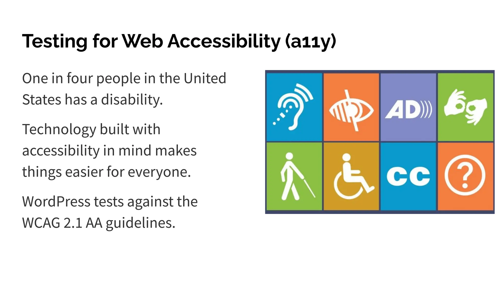 Testing for Web Accessibility (a11y)
One in four people in the United
States has a disability.
Technology built with
accessibility in mind makes
things easier for everyone.
WordPress tests against the
WCAG 2.1 AA guidelines.
 